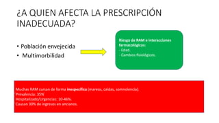 ¿A QUIEN AFECTA LA PRESCRIPCIÓN
INADECUADA?
• Población envejecida
• Multimorbilidad
Riesgo de RAM e interacciones
farmacológicas:
- Edad.
- Cambios fisiológicos.
Muchas RAM cursan de forma inespecífica (mareos, caídas, somnolencia).
́Prevalencia: 35% ́
Hospitalizado/Urgencias: 10-46%.
́Causan 30% de ingresos en ancianos.
 