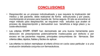 CONCLUSIONES
• Desprescribir es un proceso individualizado y que requiere la implicación del
médico y del paciente, debe realizarse de forma estructurada y por pasos,
monitorizando el proceso para hacerlo de forma segura. El reto es encontrar el
mejor método para desprescribir, se requieren más estudios que avalen el
proceso de desprescripción y demuestren sus beneficios a largo plazo y su
coste-efectividad.
• Los criterios STOPP- START han demostrado ser una buena herramienta para
detección de prescripciones potencialmente inadecuadas por defecto o por
exceso en los pacientes mayores, principales consumidores de fármacos. Son
criterios útiles, rápidos, fiables y fáciles de aplicar.
• Los criterios no deben reemplazar al criterio clínico en cada caso particular o a una
evaluación detallada conjunta con farmacéuticos.
 