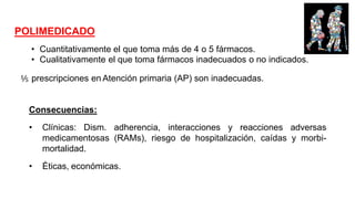 POLIMEDICADO
Consecuencias:
• Clínicas: Dism. adherencia, interacciones y reacciones adversas
medicamentosas (RAMs), riesgo de hospitalización, caídas y morbi-
mortalidad.
• Éticas, económicas.
• Cuantitativamente el que toma más de 4 o 5 fármacos.
• Cualitativamente el que toma fármacos inadecuados o no indicados.
⅕ prescripciones en Atención primaria (AP) son inadecuadas.
 