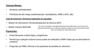 Factores Riesgo:
• Ancianos, polimedicados.
• Fármacos de alto riesgo (cardiovascular, neurolépticos, AINE’s,ACO, atb)
Lista de síntomas y fármacos implicados en cascadas:
• Boletín de información Fármacoterapéutica de Navarra (BIT)
• Boletín Canario BOLCAN.
Prevención:
• Iniciar fármacos a dosis bajas y progresivas.
• Pensar que cualquier síntoma nuevo puede ser atribuible a RAM “hasta que se demuestre lo
contrario”
• Preguntar por RAM, informar a los pacientes de posibles ef. adversos.
 