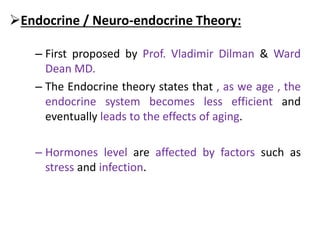 Endocrine / Neuro-endocrine Theory:
– First proposed by Prof. Vladimir Dilman & Ward
Dean MD.
– The Endocrine theory states that , as we age , the
endocrine system becomes less efficient and
eventually leads to the effects of aging.
– Hormones level are affected by factors such as
stress and infection.
 
