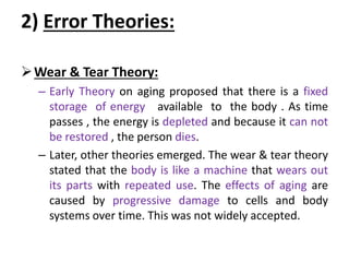 2) Error Theories:
Wear & Tear Theory:
– Early Theory on aging proposed that there is a fixed
storage of energy available to the body . As time
passes , the energy is depleted and because it can not
be restored , the person dies.
– Later, other theories emerged. The wear & tear theory
stated that the body is like a machine that wears out
its parts with repeated use. The effects of aging are
caused by progressive damage to cells and body
systems over time. This was not widely accepted.
 