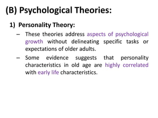 (B) Psychological Theories:
1) Personality Theory:
– These theories address aspects of psychological
growth without delineating specific tasks or
expectations of older adults.
– Some evidence suggests that personality
characteristics in old age are highly correlated
with early life characteristics.
 
