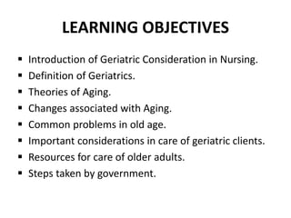 LEARNING OBJECTIVES
 Introduction of Geriatric Consideration in Nursing.
 Definition of Geriatrics.
 Theories of Aging.
 Changes associated with Aging.
 Common problems in old age.
 Important considerations in care of geriatric clients.
 Resources for care of older adults.
 Steps taken by government.
 