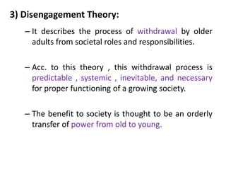 3) Disengagement Theory:
– It describes the process of withdrawal by older
adults from societal roles and responsibilities.
– Acc. to this theory , this withdrawal process is
predictable , systemic , inevitable, and necessary
for proper functioning of a growing society.
– The benefit to society is thought to be an orderly
transfer of power from old to young.
 