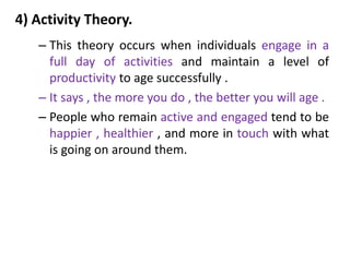 4) Activity Theory.
– This theory occurs when individuals engage in a
full day of activities and maintain a level of
productivity to age successfully .
– It says , the more you do , the better you will age .
– People who remain active and engaged tend to be
happier , healthier , and more in touch with what
is going on around them.
 