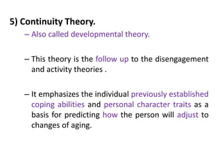5) Continuity Theory.
– Also called developmental theory.
– This theory is the follow up to the disengagement
and activity theories .
– It emphasizes the individual previously established
coping abilities and personal character traits as a
basis for predicting how the person will adjust to
changes of aging.
 