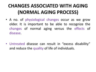 CHANGES ASSOCIATED WITH AGING
(NORMAL AGING PROCESS)
• A no. of physiological changes occur as we grow
older. It is important to be able to recognize the
changes of normal aging versus the effects of
disease.
• Untreated disease can result in “excess disability”
and reduce the quality of life of individuals.
 