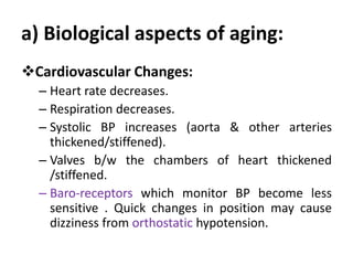 a) Biological aspects of aging:
Cardiovascular Changes:
– Heart rate decreases.
– Respiration decreases.
– Systolic BP increases (aorta & other arteries
thickened/stiffened).
– Valves b/w the chambers of heart thickened
/stiffened.
– Baro-receptors which monitor BP become less
sensitive . Quick changes in position may cause
dizziness from orthostatic hypotension.
 