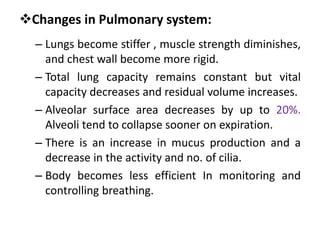 Changes in Pulmonary system:
– Lungs become stiffer , muscle strength diminishes,
and chest wall become more rigid.
– Total lung capacity remains constant but vital
capacity decreases and residual volume increases.
– Alveolar surface area decreases by up to 20%.
Alveoli tend to collapse sooner on expiration.
– There is an increase in mucus production and a
decrease in the activity and no. of cilia.
– Body becomes less efficient In monitoring and
controlling breathing.
 