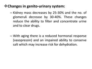 Changes in genito-urinary system:
– Kidney mass decreases by 25-30% and the no. of
glomeruli decrease by 30-40%. These changes
reduce the ability to filter and concentrate urine
and to clear drugs.
– With aging there is a reduced hormonal response
(vasopressin) and an impaired ability to conserve
salt which may increase risk for dehydration.
 