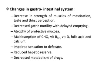 Changes in gastro- intestinal system:
– Decrease in strength of muscles of mastication,
taste and thirst perception.
– Decreased gatric motility with delayed emptying .
– Atrophy of protective mucosa.
– Malabsorption of CHO, vit B12 , vit D, folic acid and
calcium.
– Impaired sensation to defecate.
– Reduced hepatic reserve.
– Decreased metabolism of drugs.
 