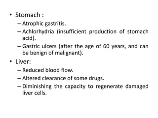 • Stomach :
– Atrophic gastritis.
– Achlorhydria (insufficient production of stomach
acid).
– Gastric ulcers (after the age of 60 years, and can
be benign of malignant).
• Liver:
– Reduced blood flow.
– Altered clearance of some drugs.
– Diminishing the capacity to regenerate damaged
liver cells.
 