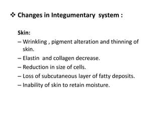 Skin:
– Wrinkling , pigment alteration and thinning of
skin.
– Elastin and collagen decrease.
– Reduction in size of cells.
– Loss of subcutaneous layer of fatty deposits.
– Inability of skin to retain moisture.
 Changes in Integumentary system :
 