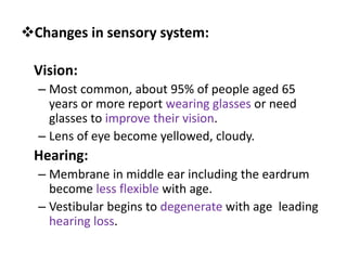 Vision:
– Most common, about 95% of people aged 65
years or more report wearing glasses or need
glasses to improve their vision.
– Lens of eye become yellowed, cloudy.
Hearing:
– Membrane in middle ear including the eardrum
become less flexible with age.
– Vestibular begins to degenerate with age leading
hearing loss.
Changes in sensory system:
 