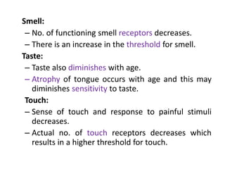 Smell:
– No. of functioning smell receptors decreases.
– There is an increase in the threshold for smell.
Taste:
– Taste also diminishes with age.
– Atrophy of tongue occurs with age and this may
diminishes sensitivity to taste.
Touch:
– Sense of touch and response to painful stimuli
decreases.
– Actual no. of touch receptors decreases which
results in a higher threshold for touch.
 