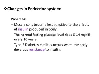 Pancreas:
– Muscle cells become less sensitive to the effects
of insulin produced in body.
– The normal fasting glucose level rises 6-14 mg/dl
every 10 years.
– Type 2 Diabetes mellitus occurs when the body
develops resistance to insulin.
Changes in Endocrine system:
 