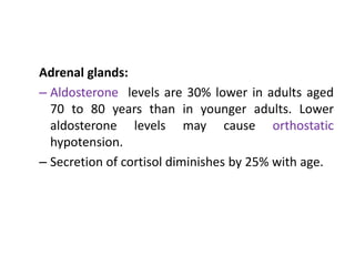 Adrenal glands:
– Aldosterone levels are 30% lower in adults aged
70 to 80 years than in younger adults. Lower
aldosterone levels may cause orthostatic
hypotension.
– Secretion of cortisol diminishes by 25% with age.
 