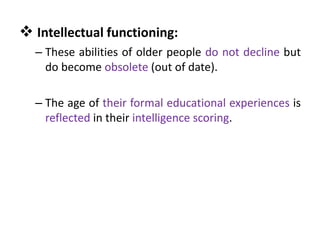 – These abilities of older people do not decline but
do become obsolete (out of date).
– The age of their formal educational experiences is
reflected in their intelligence scoring.
 Intellectual functioning:
 