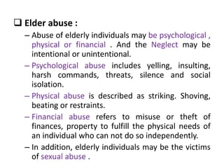  Elder abuse :
– Abuse of elderly individuals may be psychological ,
physical or financial . And the Neglect may be
intentional or unintentional.
– Psychological abuse includes yelling, insulting,
harsh commands, threats, silence and social
isolation.
– Physical abuse is described as striking. Shoving,
beating or restraints.
– Financial abuse refers to misuse or theft of
finances, property to fulfill the physical needs of
an individual who can not do so independently.
– In addition, elderly individuals may be the victims
of sexual abuse .
 