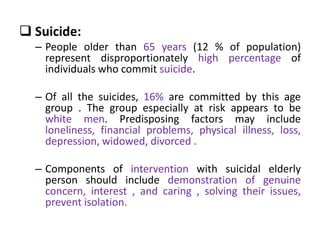  Suicide:
– People older than 65 years (12 % of population)
represent disproportionately high percentage of
individuals who commit suicide.
– Of all the suicides, 16% are committed by this age
group . The group especially at risk appears to be
white men. Predisposing factors may include
loneliness, financial problems, physical illness, loss,
depression, widowed, divorced .
– Components of intervention with suicidal elderly
person should include demonstration of genuine
concern, interest , and caring , solving their issues,
prevent isolation.
 