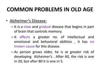COMMON PROBLEMS IN OLD AGE
• Alzheimer’s Disease:
– It is a slow and gradual disease that begins in part
of brain that controls memory.
– It affects a greater no. of intellectual and
emotional and behavioral abilities , it has no
known cause for this disease.
– As person grows older, he is at greater risk of
developing Alzheimer’s . After 60, the risk is one
in 20, but after 80 it is one in 5.
 