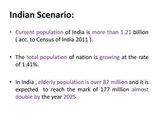 Indian Scenario:
• Current population of India is more than 1.21 billion
( acc. to Census of India 2011 ).
• The total population of nation is growing at the rate
of 1.41%.
• In India , elderly population is over 82 million and it is
expected to reach the mark of 177 million almost
double by the year 2025.
 
