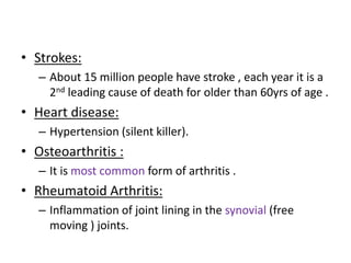 • Strokes:
– About 15 million people have stroke , each year it is a
2nd leading cause of death for older than 60yrs of age .
• Heart disease:
– Hypertension (silent killer).
• Osteoarthritis :
– It is most common form of arthritis .
• Rheumatoid Arthritis:
– Inflammation of joint lining in the synovial (free
moving ) joints.
 