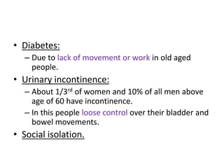 • Diabetes:
– Due to lack of movement or work in old aged
people.
• Urinary incontinence:
– About 1/3rd of women and 10% of all men above
age of 60 have incontinence.
– In this people loose control over their bladder and
bowel movements.
• Social isolation.
 