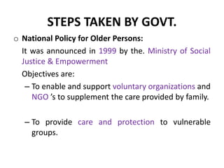 STEPS TAKEN BY GOVT.
o National Policy for Older Persons:
It was announced in 1999 by the. Ministry of Social
Justice & Empowerment
Objectives are:
– To enable and support voluntary organizations and
NGO ’s to supplement the care provided by family.
– To provide care and protection to vulnerable
groups.
 