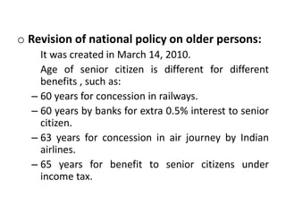 o Revision of national policy on older persons:
It was created in March 14, 2010.
Age of senior citizen is different for different
benefits , such as:
– 60 years for concession in railways.
– 60 years by banks for extra 0.5% interest to senior
citizen.
– 63 years for concession in air journey by Indian
airlines.
– 65 years for benefit to senior citizens under
income tax.
 