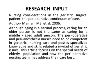 RESEARCH INPUT
Nursing considerations in the geriatric surgical
patient: the perioperative continuum of care.
Author- Mamaril ME, et al. 2006.
Although aging is a natural process, caring for an
older person is not the same as caring for a
middle - aged adult person. The peri-operative
and peri-anesthesia nurses need to be competent
in geriatric nursing care and posses specialized
knowledge and skills related a myriad of geriatric
issues. This article focuses on the special needs of
elderly population and how the peri-operative
nursing team may address their care best.
 