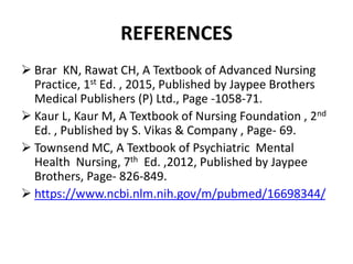 REFERENCES
 Brar KN, Rawat CH, A Textbook of Advanced Nursing
Practice, 1st Ed. , 2015, Published by Jaypee Brothers
Medical Publishers (P) Ltd., Page -1058-71.
 Kaur L, Kaur M, A Textbook of Nursing Foundation , 2nd
Ed. , Published by S. Vikas & Company , Page- 69.
 Townsend MC, A Textbook of Psychiatric Mental
Health Nursing, 7th Ed. ,2012, Published by Jaypee
Brothers, Page- 826-849.
 https://www.ncbi.nlm.nih.gov/m/pubmed/16698344/
 