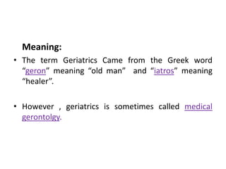 Meaning:
• The term Geriatrics Came from the Greek word
“geron” meaning “old man” and “iatros” meaning
“healer”.
• However , geriatrics is sometimes called medical
gerontolgy.
 