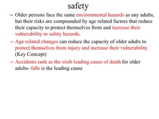 – Older persons face the same environmental hazards as any adults,
but their risks are compounded by age related factors that reduce
their capacity to protect themselves from and increase their
vulnerability to safety hazards.
– Age related changes can reduce the capacity of older adults to
protect themselves from injury and increase their vulnerability
(Key Concept)
– Accidents rank as the sixth leading cause of death for older
adults- falls is the leading cause
safety
 