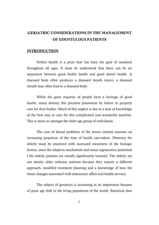 GERIATRIC CONSIDERATIONS IN THE MANAGEMENT
OF EDENTULOUS PATIENTS
INTRODUCTION
Perfect health is a prize that has been the goal of mankind
throughout all ages. It must be understood that there can be no
separation between good bodily health and good dental health. A
diseased body often produces a diseased mouth inturn, a diseased
mouth may often lead to a diseased body.
While the great majority of people have a heritage of good
health, many destroy this priceless possession by failure to properly
care for their bodies. Much of this neglect is due to a lack of knowledge
of the best way to care for this complicated and wonderful machine.
This is more so amongst the older age group of individuals.
The care of dental problems of the senior citizens assumes an
increasing propotion of the time of health care-takers. Dentistry for
elderly must be practiced with increased awareness of the biologic
factors, since the adaptive mechanism and tissue regenerative potentials
f the elderly patients are usually significantly lowered. The elderly are
not merely older ordinary patients because they require a different
approach, modified treatment planning and a knowledge of how the
tissue changes associated with senescence affect oral health services.
The subject of geriatrics is increasing in its importance because
of great age shift in the living population of the world. Statistical data
1
 