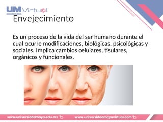 Envejecimiento
Es un proceso de la vida del ser humano durante el
cual ocurre modificaciones, biológicas, psicológicas y
sociales. Implica cambios celulares, tisulares,
orgánicos y funcionales.
 