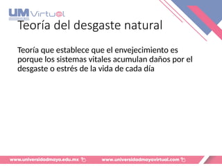Teoría del desgaste natural
Teoría que establece que el envejecimiento es
porque los sistemas vitales acumulan daños por el
desgaste o estrés de la vida de cada día
 