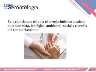 Gerontología
Es la ciencia que estudia el envejecimiento desde el
punto de vista, biológico, ambiental, social y ciencias
del comportamiento.
 