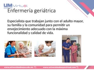 Enfermería geriátrica
Especialista que trabajan junto con el adulto mayor,
su familia y la comunidad para permitir un
envejecimiento adecuado con la máxima
funcionalidad y calidad de vida.
 