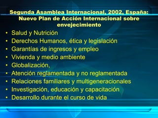 Segunda Asamblea Internacional, 2002, España:
       Nuevo Plan de Acción Internacional sobre
                   envejecimiento
•   Salud y Nutrición
•   Derechos Humanos, ética y legislación
•   Garantías de ingresos y empleo
•   Vivienda y medio ambiente
•   Globalización,
•   Atención reglamentada y no reglamentada
•   Relaciones familiares y multigeneracionales
•   Investigación, educación y capacitación
•   Desarrollo durante el curso de vida
 