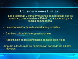 Consideraciones finales
    Los problemas y transformaciones demográficas que se
     avecinan, comprometen al Estado, a la sociedad y a la
                     familia demandando:

- La conformación de redes familiares y sociales

- Cambios culturales intergeneracionales

- Redefinición de los significados sociales de la vejez

- Impulso a las formas de participación social de los adultos
   mayores
 