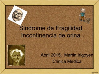 Síndrome de Fragilidad
Incontinencia de orina
Abril 2015, Martin Irigoyen
Clínica Medica
 