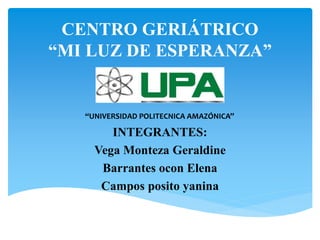 CENTRO GERIÁTRICO
“MI LUZ DE ESPERANZA”
INTEGRANTES:
Vega Monteza Geraldine
Barrantes ocon Elena
Campos posito yanina
“UNIVERSIDAD POLITECNICA AMAZÓNICA”
 