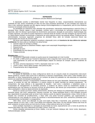 Arlindo Ugulino Netto; Luiz Gustavo Barros; Yuri Leite Eloy – GERIATRIA – MEDICINA P8 – 2011.1
282
MED RESUMOS 2011
NETTO, Arlindo Ugulino; ELOY, Yuri Leite.
GERIATRIA
DEPRESSÃO
(Professora Januária Medeiros de Queiroga)
A depressƒo constitui a enfermidade mental mais frequente no idoso, comprometendo intensamente sua
qualidade de vida, sendo considerada um fator de risco para processos demenciais. • uma condi‚ƒo que coloca em
risco a vida, sobretudo daqueles que t„m alguma doen‚a cr‹nico-degenerativa ou incapacitante, pois h€ uma influ„ncia
rec…proca na evolu‚ƒo cl…nica do paciente.
As estrat•gias de tratamento mais utilizadas sƒo psicoterapia, interven‚ƒo medicamentosa e exerc…cio f…sico. A
atividade f…sica, quando regular e bem planejada, contribui para a minimiza‚ƒo do sofrimento ps…quico do idoso
deprimido, al•m de oferecer oportunidade de envolvimento psicossocial, eleva‚ƒo da auto-estima, implementa‚ƒo das
fun‚•es cognitivas, com sa…da do quadro depressivo e menores taxas de reca…da. Uma das vantagens do exerc…cio f…sico
• o efeito positivo tamb•m na preven‚ƒo e tratamento de outros agravos comuns nas pessoas idosas. Prop•e-se que as
administra‚•es municipais organizem programas de atividade f…sica, al•m da inclusƒo exerc…cios f…sicos nas
programa‚•es dos Grupos de Terceira Idade.
De forma mais espec…fica, podemos conceituar a depressƒo como um transtorno da área afetiva de natureza
multifatorial. No idoso pode se manifestar de v€rias formas:
 Queixas vagas de cansa‚o ou fadiga
 Queixas de doen‚as ou dist†rbios m†ltiplo, vagos e sem associa‚ƒo fisiopatol‡gica comum
 Esquecimento
 Altera‚ƒo do sono
 Exacerba‚ƒo de uma doen‚a de base
 Tristeza profunda
EPIDEMIOLOGIA
 Atualmente, a depressƒo consiste na quarta causa de incapacita‚ƒo em n…vel mundial.
 Em 2020: a OMS prev„ que Transtorno Depressivo ser€ a segunda maior causa de falta ao trabalho e uma das
mais importantes do ponto de vista epidemiol‡gico (depois de doen‚as do cora‚ƒo, cŽncer e acidentes de
trŽnsito)
 No idoso: sintomas depressivos 17-30 %, depressƒo maior em 1 a 3%.
 Jovem ‘ Idoso: menos id•ias suicidas, mais perda de peso
 Frequentemente nƒo • diagnosticada
FATORES DE RISCO
As causas de depressƒo no idoso configuram-se dentro de um conjunto amplo de componentes onde atuam
fatores gen•ticos, eventos vitais (como luto e abandono) e doen‚as incapacitantes, entre outros. Cabe ressaltar que a
depressƒo no idoso frequentemente surge em um contexto de perda da qualidade de vida associada ao isolamento
social e ao surgimento de doen‚as cl…nicas graves.
Enfermidades cr‹nicas e incapacitantes constituem fatores de risco para depressƒo. Sentimentos de frustra‚ƒo
perante os anseios de vida nƒo realizados e a pr‡pria hist‡ria do sujeito marcada por perdas progressivas - do
companheiro, dos la‚os afetivos e da capacidade de trabalho - bem como o abandono, o isolamento social, a
incapacidade de reengajamento na atividade produtiva, a aus„ncia de retorno social do investimento escolar, a
aposentadoria que visa apenas os recursos m…nimos de sobreviv„ncia, sƒo fatores que comprometem a qualidade de
vida e predisp•em o idoso ao desenvolvimento de depressƒo.
Dentre as causas que foram citadas anteriormente, devemos dar destaque Œs polipatologias que acometem os
pacientes idosos, tais como: osteoporose, fraqueza muscular, etc. Essas patologias levam a uma limita‚ƒo funcional
que, dependendo da gravidade pode se tornar muito intensa a ponto de deprimir severamente o idoso. Como foi dito a
respeito dos conceitos de envelhecimento, o idoso sofre uma perda funcional gradativa, que organicamente •
caracterizada por uma redu‚ƒo do n†mero de neur‹nios e neurotransmissores tais como: serotonina (conhecido como
“neurotransmissor da felicidade”) e noraepinefrina.
Al•m disso, ocorre uma altera‚ƒo do ciclo sono-vig…lia. Esse fato • importante, pois, geralmente os idosos
atingem apenas um sono “leve”, e nƒo o sono REM como esperado. Al•m disso, h€ uma redu‚ƒo dr€stica das horas de
sono, enquanto um jovem dorme em torno de 8 a 9 horas, o idoso est€ em torno de 3 a 4 horas.
Outra condi‚ƒo importante • a sensa‚ƒo da proximidade da morte, especialmente com a morte de parentes da
mesma faixa et€ria, tais como: falecimento de irmƒos, primos, viuvez etc.
Outras situa‚•es psicossociais j€ foram citadas, e as que merecem destaque sƒo: menor renda, desamparo,
Institucionaliza‚ƒo, solidƒo.
 