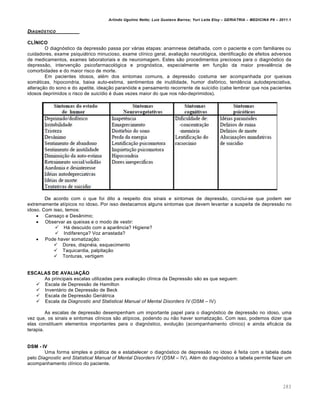 Arlindo Ugulino Netto; Luiz Gustavo Barros; Yuri Leite Eloy – GERIATRIA – MEDICINA P8 – 2011.1
283
DIAGNƒSTICO
CLÍNICO
O diagn‡stico da depressƒo passa por v€rias etapas: anamnese detalhada, com o paciente e com familiares ou
cuidadores, exame psiqui€trico minucioso, exame cl…nico geral, avalia‚ƒo neurol‡gica, identifica‚ƒo de efeitos adversos
de medicamentos, exames laboratoriais e de neuroimagem. Estes sƒo procedimentos preciosos para o diagn‡stico da
depressƒo, interven‚ƒo psicofarmacol‡gica e progn‡stica, especialmente em fun‚ƒo da maior preval„ncia de
comorbidades e do maior risco de morte.
Em pacientes idosos, al•m dos sintomas comuns, a depressƒo costuma ser acompanhada por queixas
som€ticas, hipocondria, baixa auto-estima, sentimentos de inutilidade, humor disf‡rico, tend„ncia autodepreciativa,
altera‚ƒo do sono e do apetite, idea‚ƒo paran‡ide e pensamento recorrente de suic…dio (cabe lembrar que nos pacientes
idosos deprimidos o risco de suic…dio • duas vezes maior do que nos nƒo-deprimidos).
De acordo com o que foi dito a respeito dos sinais e sintomas de depressƒo, conclui-se que podem ser
extremamente at…picos no idoso. Por isso destacamos alguns sintomas que devem levantar a suspeita de depressƒo no
idoso. Com isso, temos:
 Cansa‚o e DesŽnimo;
 Observar as queixas e o modo de vestir:
 H€ descuido com a apar„ncia? Higiene?
 Indiferen‚a? Voz arrastada?
 Pode haver somatiza‚ƒo:
 Dores, dispn•ia, esquecimento
 Taquicardia, palpita‚ƒo
 Tonturas, vertigem
ESCALAS DE AVALIAÇÃO
As principais escalas utilizadas para avalia‚ƒo cl…nica da Depressƒo sƒo as que seguem:
 Escala de Depressƒo de Hamilton
 Invent€rio de Depressƒo de Beck
 Escala de Depressƒo Geri€trica
 Escala da Diagnostic and Statistical Manual of Mental Disorders IV (DSM – IV)
As escalas de depressƒo desempenham um importante papel para o diagn‡stico de depressƒo no idoso, uma
vez que, os sinais e sintomas cl…nicos sƒo at…picos, podendo ou nƒo haver somatiza‚ƒo. Com isso, podemos dizer que
elas constituem elementos importantes para o diagn‡stico, evolu‚ƒo (acompanhamento cl…nico) e ainda efic€cia da
terapia.
DSM - IV
Uma forma simples e pr€tica de e estabelecer o diagn‡stico de depressƒo no idoso • feita com a tabela dada
pelo Diagnostic and Statistical Manual of Mental Disorders IV (DSM – IV). Al•m do diagn‡stico a tabela permite fazer um
acompanhamento cl…nico do paciente.
 