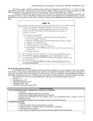 Arlindo Ugulino Netto; Luiz Gustavo Barros; Yuri Leite Eloy – GERIATRIA – MEDICINA P8 – 2011.1
284
Na tabela a seguir, observa-se diversos sinais cl…nicos de depressƒo, enumerados de 1 a 9. Para que seja
estabelecida a depressƒo o paciente deve ter pelo menos 5 desses crit•rios, desde que, estejam presentes, por pelo
menos 2 semanas, um dos seguintes sintomas: “humor deprimido” e/ou “perda de interesse ou prazer”.
• importante salientar que esses sintomas nƒo t„m nenhuma importŽncia cl…nica naqueles pacientes com
patologias de base, em uso de medicamentos depressores do SNC ou situa‚•es de luto (consideradas at• 2 – 3 meses
ap‡s ‡bito de um ente querido). Al•m disso, os sinais e sintomas devem obrigatoriamente ocasionar um sofrimento ao
idoso.
Escala de depressão de Hamilton.
• uma escala que faz uma avalia‚ƒo completa do paciente, entretanto, tem o inconveniente de ser muito extensa
e demorada, e ainda, possui questionamentos que invadem a vida pessoal do paciente, podendo suscitar decep‚•es e
choros (por esta razƒo, nƒo • muito utilizada na pr€tica cl…nica). Tem sua importŽncia na possibilidade de graduar a
intensidade da depressƒo (em leve, moderada, grave e muito grave). • feita pelo m•dico, que deve interrogar o paciente.
Ela consiste em 21 itens com uma pontua‚ƒo de 0 a 50 pontos. Os resultados obtidos podem ser:
 Normal: < 7
 Depressƒo leve: 8-13
 Depressƒo moderada: 14-18
 Depressƒo grave: 19-22
 Depressƒo muito grave: acima de 23
Escala de Hamilton
1. Humor Deprimido (Tristeza, desesperança, desamparo, inutilidade)
– 0. Ausente.
– 1.Sentimentos relatados apenas ao ser inquirido.
– 2.Sentimentos relatados espontaneamente com palavras.
– 3.Comunica os sentimentos nƒo com palavras, isto •, com a expressƒo facial, a postura, a voz e a
tend„ncia ao choro.
– 4. Sentimentos deduzidos da comunica‚ƒo verbal e nƒo-verbal do paciente.
2. Sentimentos de culpa
– 0. Ausente
– 1. Auto-recrimina‚ƒo; sente que decepcionou os outros.
– 2. Id•ias de culpa ou rumina‚ƒo sobre erros passados ou m€s a‚•es.
– 3. A doen‚a atual • um castigo.
– 4. Ouve vozes de acusa‚ƒo ou den†ncia e/ou tem alucina‚•es visuais amea‚adoras.
 