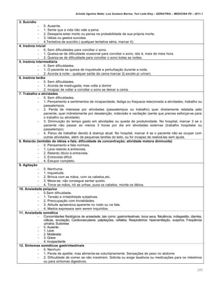 Arlindo Ugulino Netto; Luiz Gustavo Barros; Yuri Leite Eloy – GERIATRIA – MEDICINA P8 – 2011.1
285
3. Suicídio
– 0. Ausente.
– 1. Sente que a vida não vale a pena.
– 2. Desejaria estar morto ou pensa na probabilidade de sua própria morte.
– 3. Idéias ou gestos suicidas.
– 4.Tentativa de suicídio ( qualquer tentativa séria, marcar 4).
4. Insônia inicial
– 0. Sem dificuldades para conciliar o sono.
– 1. Queixa-se de dificuldade ocasional para conciliar o sono, isto é, mais de meia hora.
– 2. Queixa-se de dificuldade para conciliar o sono todas as noites.
5. Insônia intermediária
– 0. Sem dificuldades.
– 1. O paciente se queixa de inquietude e perturbação durante a noite.
– 2. Acorda à noite - qualquer saída da cama marcar 2( exceto p/ urinar).
6. Insônia tardia
– 0. Sem dificuldades.
– 1. Acorda de madrugada, mas volta a dormir
– 2. Incapaz de voltar a conciliar o sono se deixar a cama.
7. Trabalho e atividades
– 0. Sem dificuldades.
– 1. Pensamento e sentimentos de incapacidade, fadiga ou fraqueza relacionada a atividades, trabalho ou
passatempos.
– 2. Perda de interesse por atividades (passatempos ou trabalho) quer diretamente relatada pelo
paciente, quer indiretamente por desatenção, indecisão e vacilação (sente que precisa esforçar-se para
o trabalho ou atividade).
– 3. Diminuição do tempo gasto em atividades ou queda de produtividade. No hospital, marcar 3 se o
paciente não passar ao menos 3 horas por dia em atividades externas (trabalho hospitalar ou
passatempo).
– 4. Parou de trabalhar devido à doença atual. No hospital, marcar 4 se o paciente não se ocupar com
outras atividades, além de pequenas tarefas do leito, ou for incapaz de realizá-las sem ajuda.
8. Retardo (lentidão de idéias e fala; dificuldade de concentração; atividade motora diminuída)
– 0. Pensamento e fala normais.
– 1. Leve retardo à entrevista.
– 2. Retardo óbvio à entrevista.
– 3. Entrevista difícil.
– 4. Estupor completo.
9. Agitação
– 0. Nenhuma.
– 1. Inquietude.
– 2. Brinca com as mãos, com os cabelos,etc.
– 3. Mexe-se, não consegue sentar quieto.
– 4. Torce as mãos, rói as unhas, puxa os cabelos, morde os lábios.
10. Ansiedade psíquica
– 0.Sem dificuldade.
– 1. Tensão e irritabilidade subjetivas.
– 2. Preocupação com trivialidades.
– 3. Atitude apreensiva aparente no rosto ou na fala.
– 4. Medos expressos sem serem inquiridos.
11. Ansiedade somática
– Concomitantes fisiológicos de ansiedade, tais como: gastrointestinais: boca seca, flatulência, indisgestão, diarréia,
cólicas, eructação; Cardiovasculares: palpitações, cefaléia; Respiratórios: hiperventilação, suspiros; Freqüência
urinária; Sudorese
– 0. Ausente :
– 1. Leve
– 2. Moderada
– 3. Grave
– 4. Incapacitante
12. Sintomas somáticos gastrintestinais
– 0. Nenhum
– 1. Perda de apetite, mas alimenta-se voluntariamente. Sensações de peso no abdome
– 2. Dificuldade de comer se não insistirem. Solicita ou exige laxativos ou medicações para os intestinos
ou para sintomas digestivos.
 