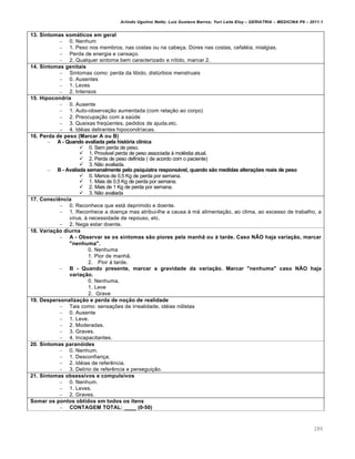 Arlindo Ugulino Netto; Luiz Gustavo Barros; Yuri Leite Eloy – GERIATRIA – MEDICINA P8 – 2011.1
286
13. Sintomas somáticos em geral
– 0. Nenhum
– 1. Peso nos membros, nas costas ou na cabeça. Dores nas costas, cefaléia, mialgias.
– Perda de energia e cansaço.
– 2. Qualquer sintoma bem caracterizado e nítido, marcar 2.
14. Sintomas genitais
– Sintomas como: perda da libido, distúrbios menstruais
– 0. Ausentes
– 1. Leves
– 2. Intensos
15. Hipocondria
– 0. Ausente
– 1. Auto-observação aumentada (com relação ao corpo)
– 2. Preocupação com a saúde
– 3. Queixas freqüentes, pedidos de ajuda,etc.
– 4. Idéias delirantes hipocondríacas.
16. Perda de peso (Marcar A ou B)
– A - Quando avaliada pela história clínica
 0. Sem perda de peso.
 1. Provável perda de peso associada à moléstia atual.
 2. Perda de peso definida ( de acordo com o paciente)
 3. Não avaliada.
– B - Avaliada semanalmente pelo psiquiatra responsável, quando são medidas alterações reais de peso
 0. Menos de 0,5 Kg de perda por semana.
 1. Mais de 0,5 Kg de perda por semana.
 2. Mais de 1 Kg de perda por semana.
 3. Não avaliada
17. Consciência
– 0. Reconhece que está deprimido e doente.
– 1. Reconhece a doença mas atribui-lhe a causa à má alimentação, ao clima, ao excesso de trabalho, a
vírus, à necessidade de repouso, etc.
– 2. Nega estar doente.
18. Variação diurna
– A - Observar se os sintomas são piores pela manhã ou à tarde. Caso NÃO haja variação, marcar
"nenhuma".
0. Nenhuma
1. Pior de manhã.
2. Pior à tarde.
– B - Quando presente, marcar a gravidade da variação. Marcar "nenhuma" caso NÃO haja
variação.
0. Nenhuma.
1. Leve
2. Grave
19. Despersonalização e perda de noção de realidade
– Tais como: sensações de irrealidade, idéias niilistas
– 0. Ausente
– 1. Leve.
– 2. Moderadas.
– 3. Graves.
– 4. Incapacitantes.
20. Sintomas paranóides
– 0. Nenhum.
– 1. Desconfiança.
– 2. Idéias de referência.
– 3. Delírio de referência e perseguição.
21. Sintomas obsessivos e compulsivos
– 0. Nenhum.
– 1. Leves.
– 2. Graves.
Somar os pontos obtidos em todos os ítens
– CONTAGEM TOTAL: ____ (0-50)
 