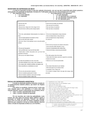 Arlindo Ugulino Netto; Luiz Gustavo Barros; Yuri Leite Eloy – GERIATRIA – MEDICINA P8 – 2011.1
287
INVENTÁRIO DE DEPRESSÃO DE BECK
A escala de depressão de Beck é mais bem aplicada clinicamente, uma vez que ela é preenchida pelo próprio paciente e
ainda garante uma graduação da depressão. Consiste em 21 afirmações cada uma com uma pontuação de 0 a 3 pontos.
 Sem diagnóstico prévio:
 > 15: humor alterado
 > 20: depressão
 Se já diagnosticado como depressivo:
 < 10: sem depressão
 10 - 18: depressão leve a moderada
 19 - 29: depressão moderada a grave
 30 - 63: depressão grave
ESCALA DE DEPRESSÃO GERIÁTRICA
A escala de depressão geriátrica (reduzida) consiste em
15 questionamentos bastante práticos, que devem ser dirigidos
ao paciente.
Para atribuir os resultados, devemos somar 1 ponto para
cada resposta igual a dos parêntesis e 0 (zero) para cada
resposta diferente. Quanto a interpretação dos resultados, temos:
 Total < 5 pontos: aparentemente normal.
 Total > 5 pontos: suspeita de depressão.
Por ser resumida, tem muita boa aplicabilidade, muito
embora não seja capaz de fornecer dados objetivos quanto a
graduação do estado de depressão. Portanto, sua utilização
serve como um ponto de corte: se mostrar resultados normais,
definimos que o paciente é normal; se mostrar alterada, devemos
utilizar a Escala de Depressão de Beck (ou a de Hamilton).
 